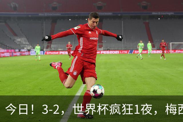 今日！3-2，世界杯疯狂1夜，梅西独揽5项纪录，佛得角进2球国足看完破防
