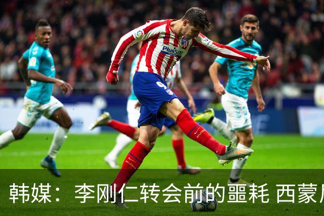 韩媒：李刚仁转会前的噩耗 西蒙尼与马竞合同仅剩一赛季